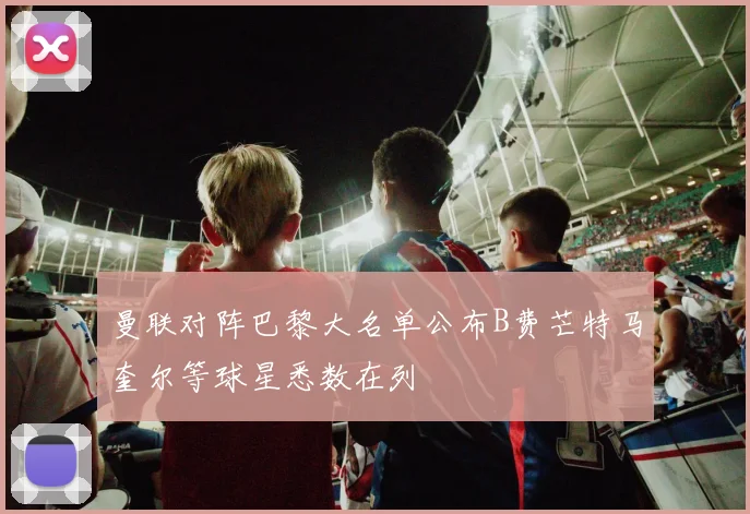 曼联对阵巴黎大名单公布B费芒特马奎尔等球星悉数在列