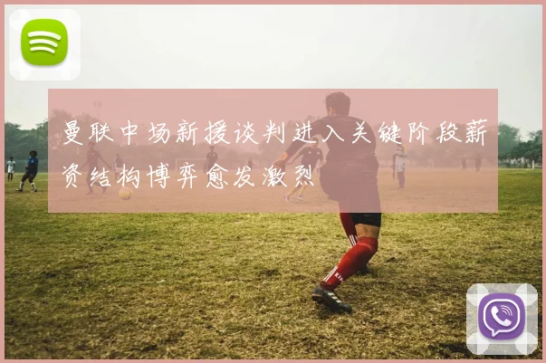 曼联中场新援谈判进入关键阶段薪资结构博弈愈发激烈