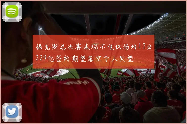 福克斯总决赛表现不佳仅场均13分229亿签约期望落空令人失望