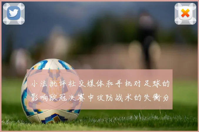 小法批评社交媒体和手机对足球的影响欧冠决赛中攻防战术的失衡分析