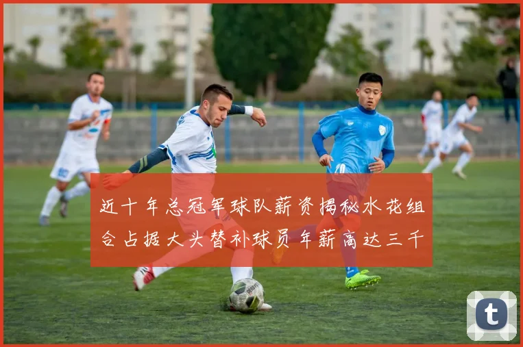近十年总冠军球队薪资揭秘水花组合占据大头替补球员年薪高达三千万