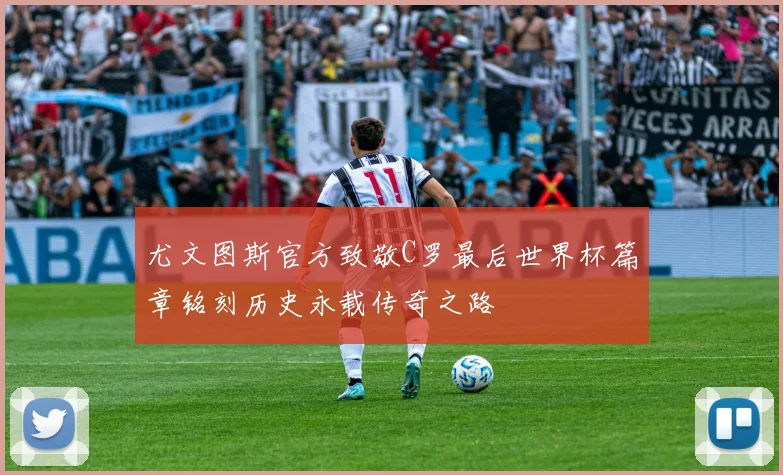 尤文图斯官方致敬C罗最后世界杯篇章铭刻历史永载传奇之路