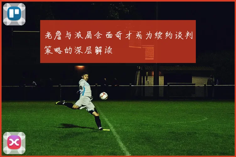老詹与浓眉会面奇才或为续约谈判策略的深层解读