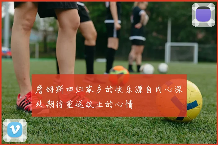 詹姆斯回归家乡的快乐源自内心深处期待重返故土的心情