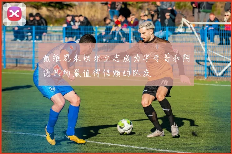 戴维恩米切尔立志成为字母哥和阿德巴约最值得信赖的队友