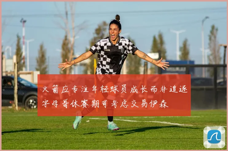 火箭应专注年轻球员成长而非追逐字母哥休赛期可考虑交易伊森