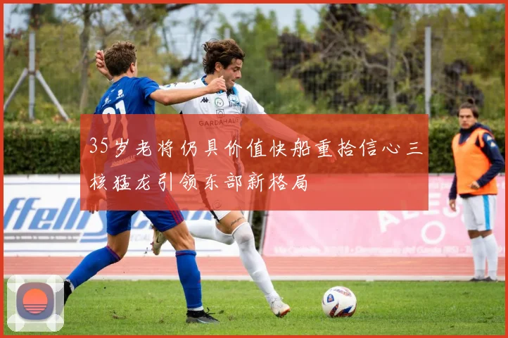 35岁老将仍具价值快船重拾信心三核猛龙引领东部新格局
