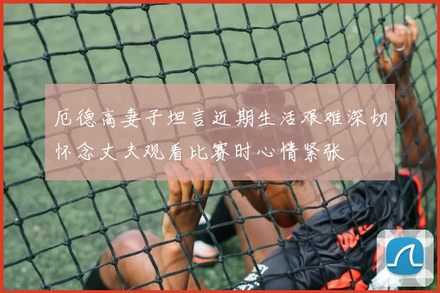 厄德高妻子坦言近期生活艰难深切怀念丈夫观看比赛时心情紧张