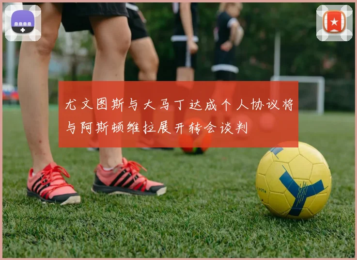 尤文图斯与大马丁达成个人协议将与阿斯顿维拉展开转会谈判
