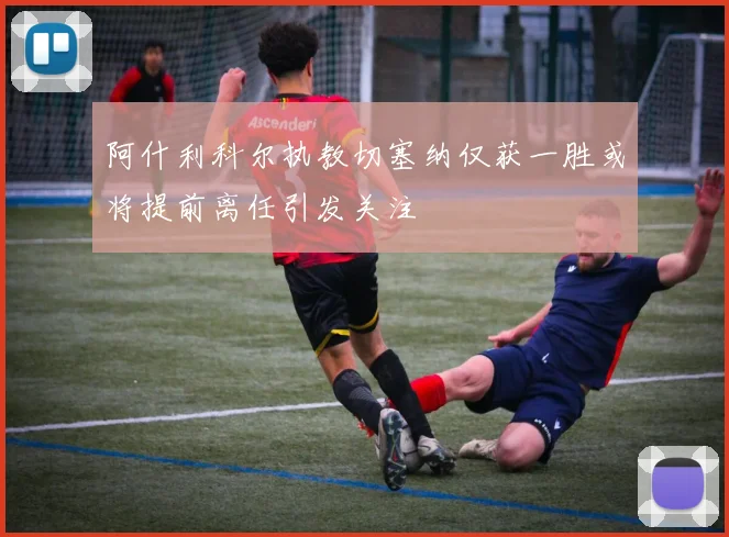 阿什利科尔执教切塞纳仅获一胜或将提前离任引发关注
