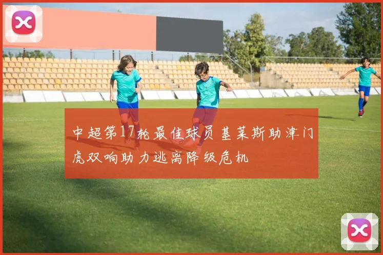 中超第17轮最佳球员基莱斯助津门虎双响助力逃离降级危机