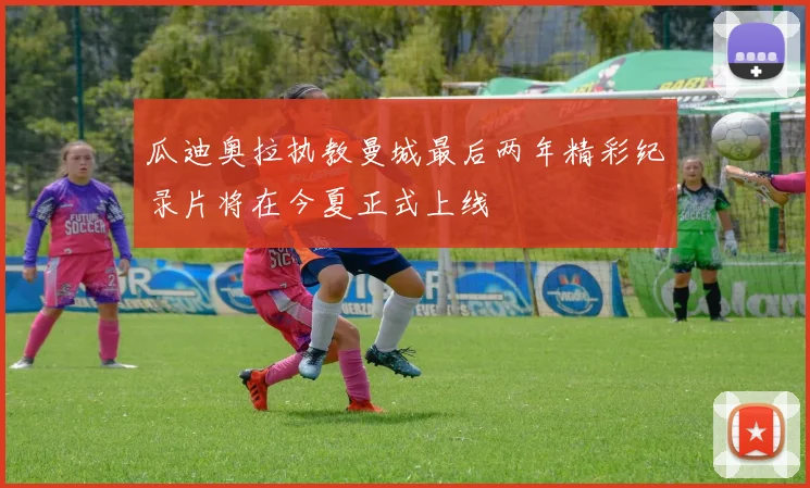 瓜迪奥拉执教曼城最后两年精彩纪录片将在今夏正式上线